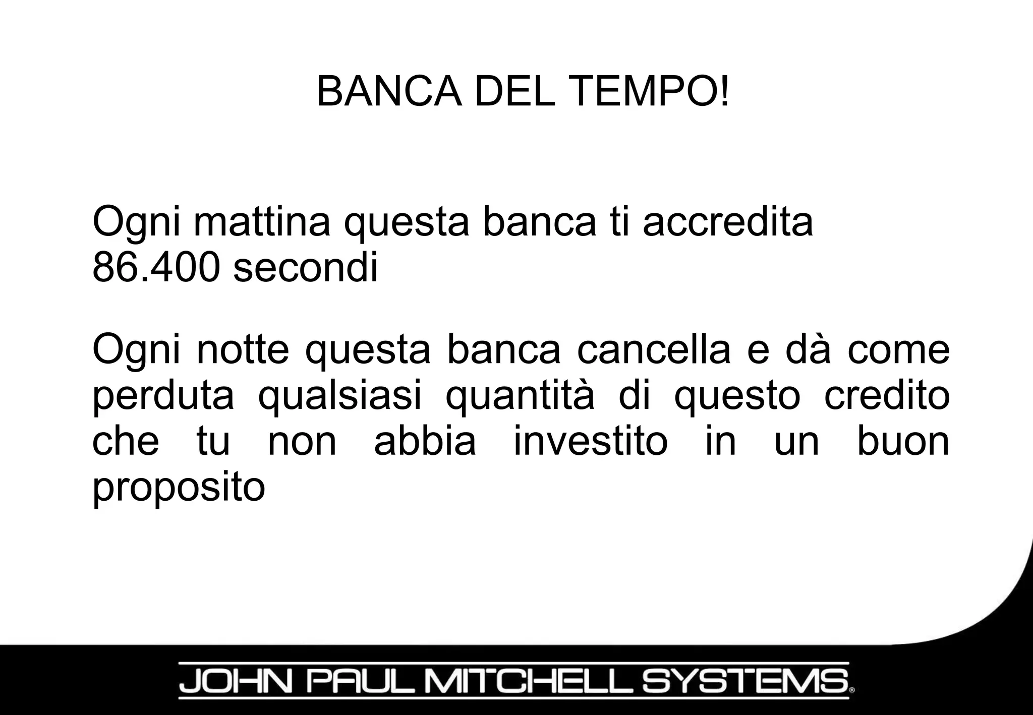 BANCA DEL TEMPO!


Ogni mattina questa banca ti accredita
86.400 secondi
Ogni notte questa banca cancella e dà come
perduta qualsiasi quantità di questo credito
che tu non abbia investito in un buon
proposito



                                           8
 