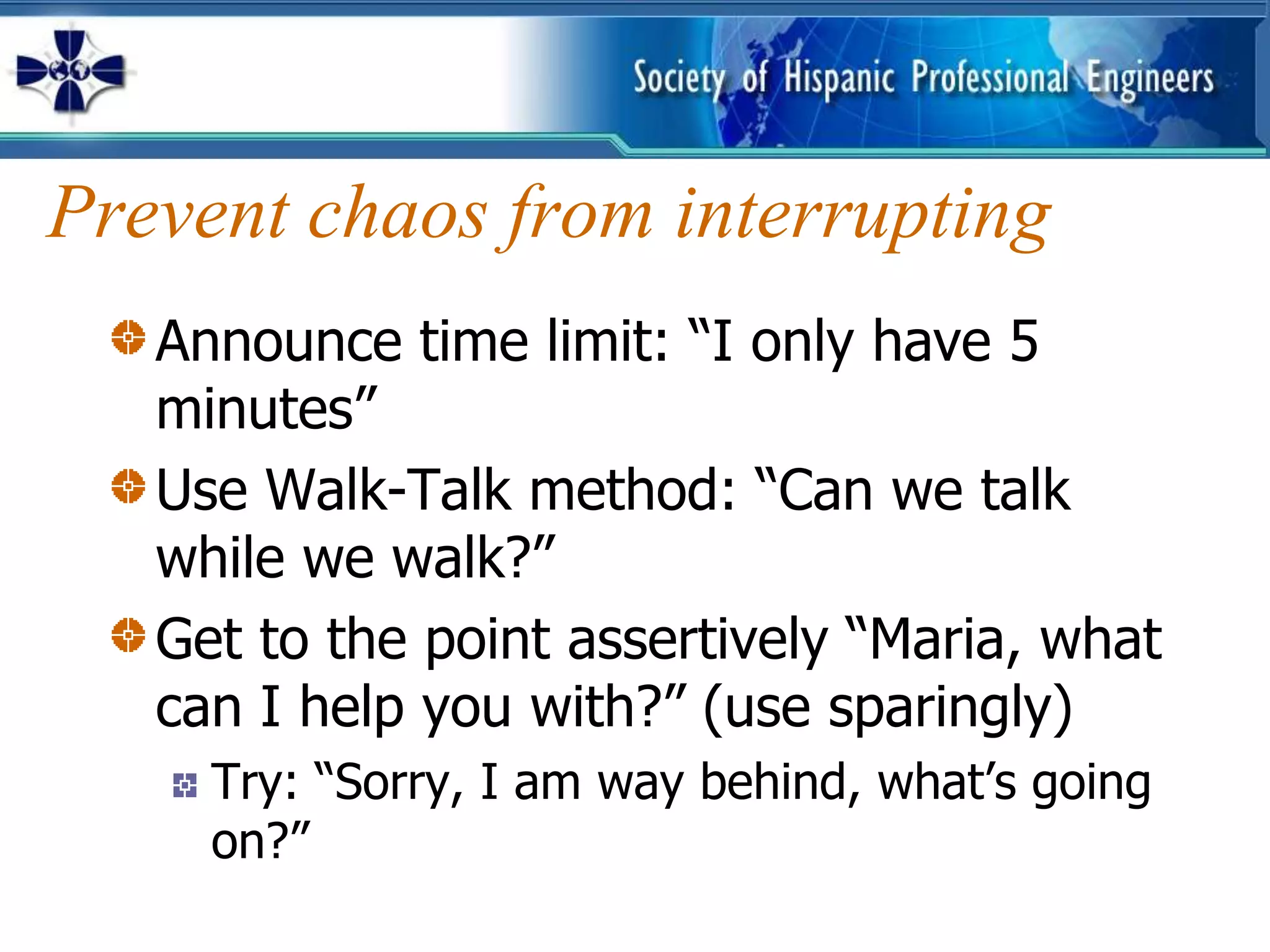 Prevent chaos from interrupting
   Announce time limit: “I only have 5
   minutes”
   Use Walk-Talk method: “Can we talk
   while we walk?”
   Get to the point assertively “Maria, what
   can I help you with?” (use sparingly)
     Try: “Sorry, I am way behind, what’s going
     on?”
 