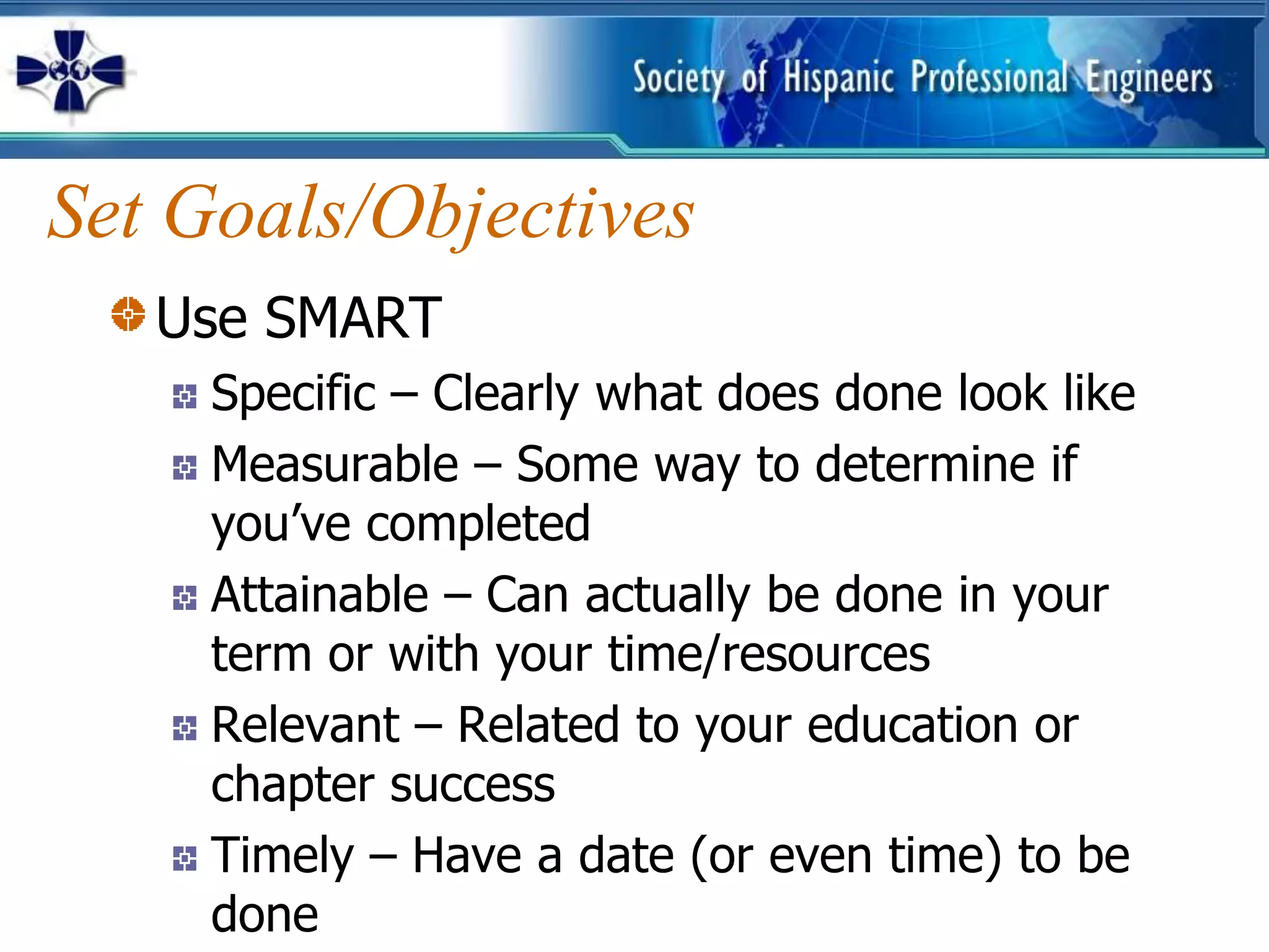 Set Goals/Objectives
   Use SMART
     Specific – Clearly what does done look like
     Measurable – Some way to determine if
     you’ve completed
     Attainable – Can actually be done in your
     term or with your time/resources
     Relevant – Related to your education or
     chapter success
     Timely – Have a date (or even time) to be
     done
 