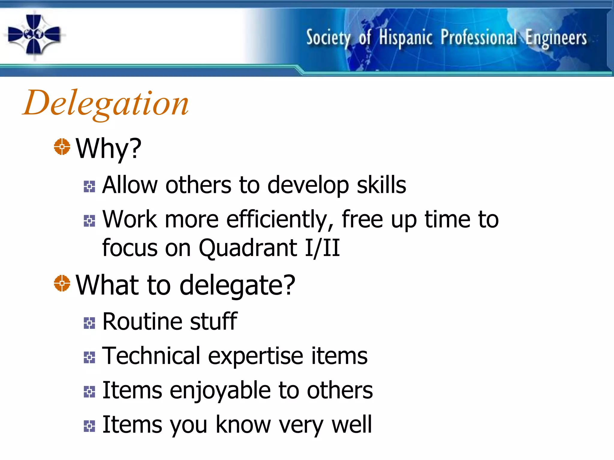 Delegation
   Why?
     Allow others to develop skills
     Work more efficiently, free up time to
     focus on Quadrant I/II
   What to delegate?
     Routine stuff
     Technical expertise items
     Items enjoyable to others
     Items you know very well
 