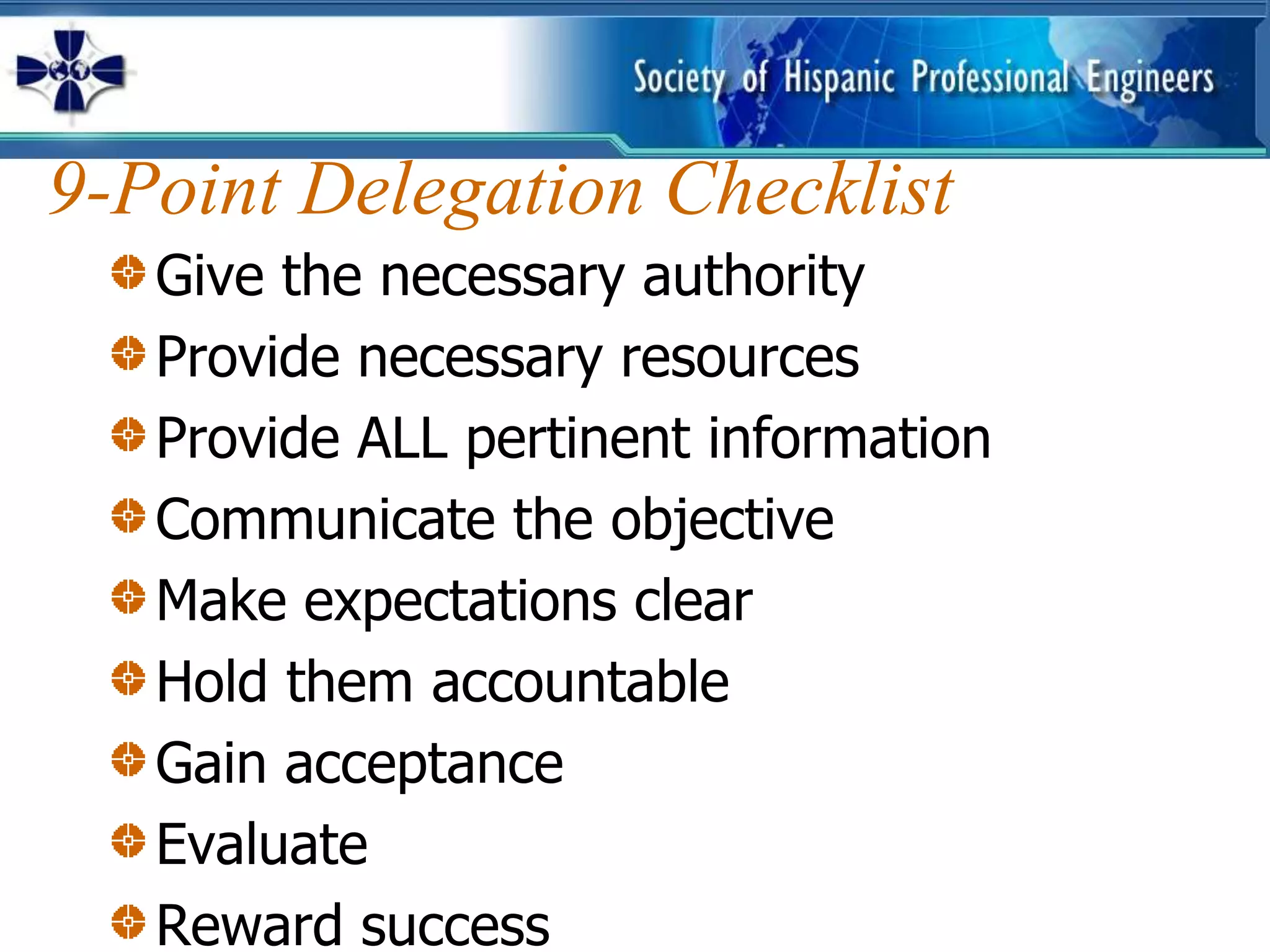 9-Point Delegation Checklist
   Give the necessary authority
   Provide necessary resources
   Provide ALL pertinent information
   Communicate the objective
   Make expectations clear
   Hold them accountable
   Gain acceptance
   Evaluate
   Reward success
 