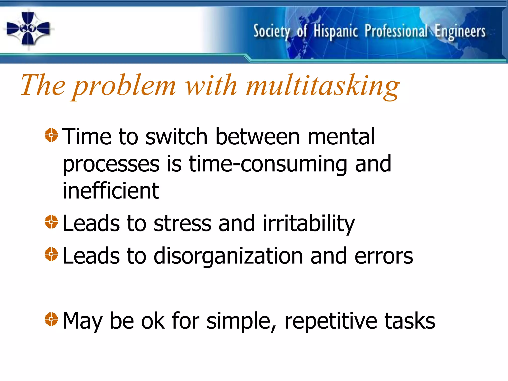 The problem with multitasking
   Time to switch between mental
   processes is time-consuming and
   inefficient
   Leads to stress and irritability
   Leads to disorganization and errors

   May be ok for simple, repetitive tasks
 