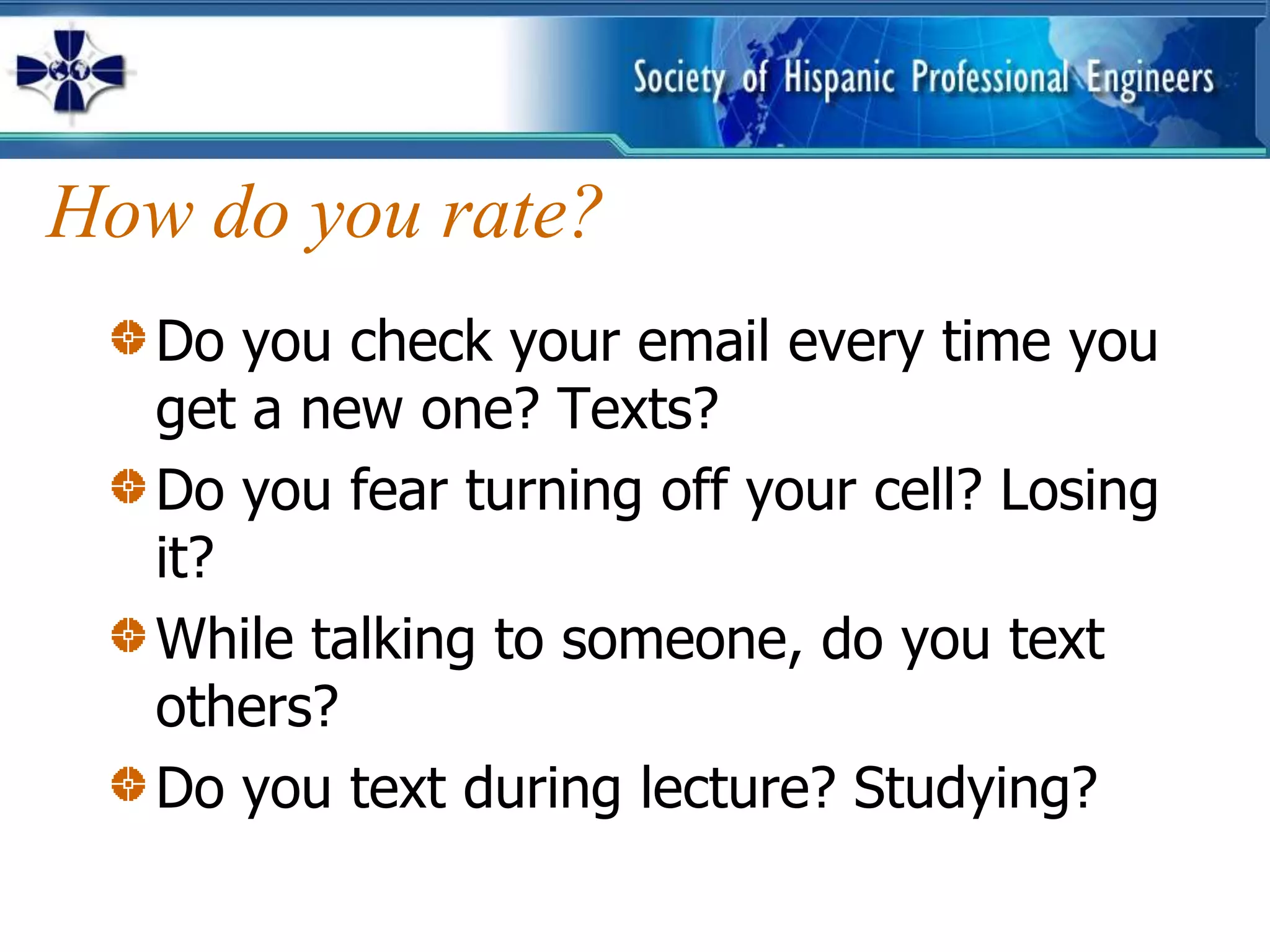 How do you rate?
   Do you check your email every time you
   get a new one? Texts?
   Do you fear turning off your cell? Losing
   it?
   While talking to someone, do you text
   others?
   Do you text during lecture? Studying?
 
