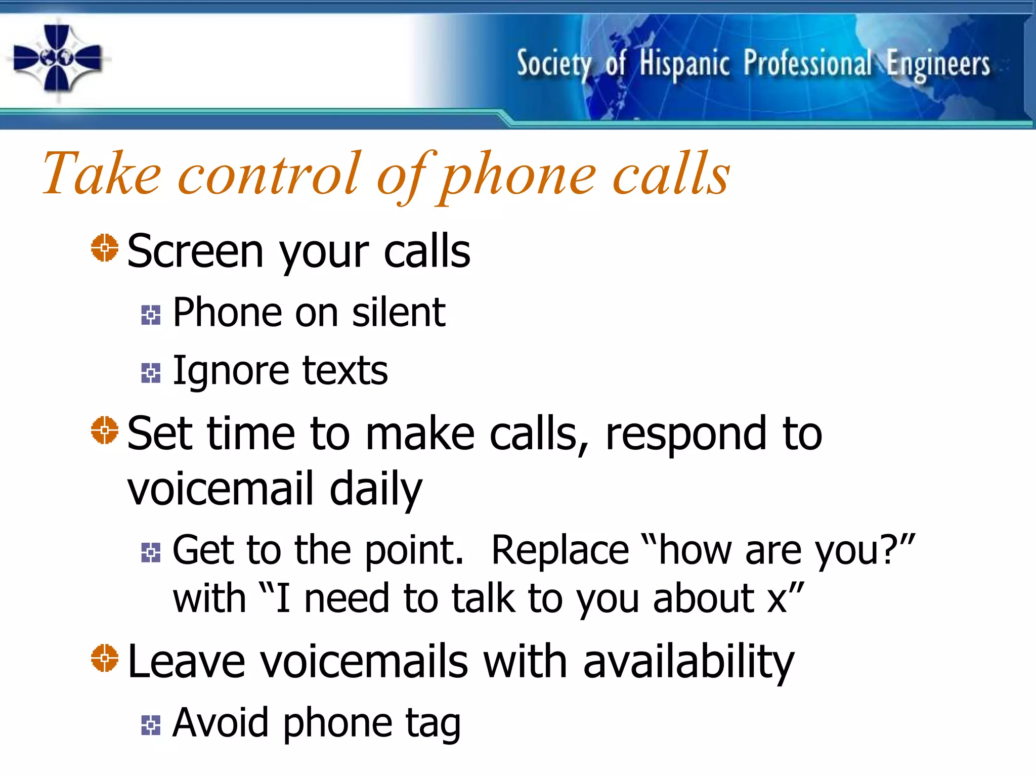 Take control of phone calls
   Screen your calls
     Phone on silent
     Ignore texts
   Set time to make calls, respond to
   voicemail daily
     Get to the point. Replace “how are you?”
     with “I need to talk to you about x”
   Leave voicemails with availability
     Avoid phone tag
 