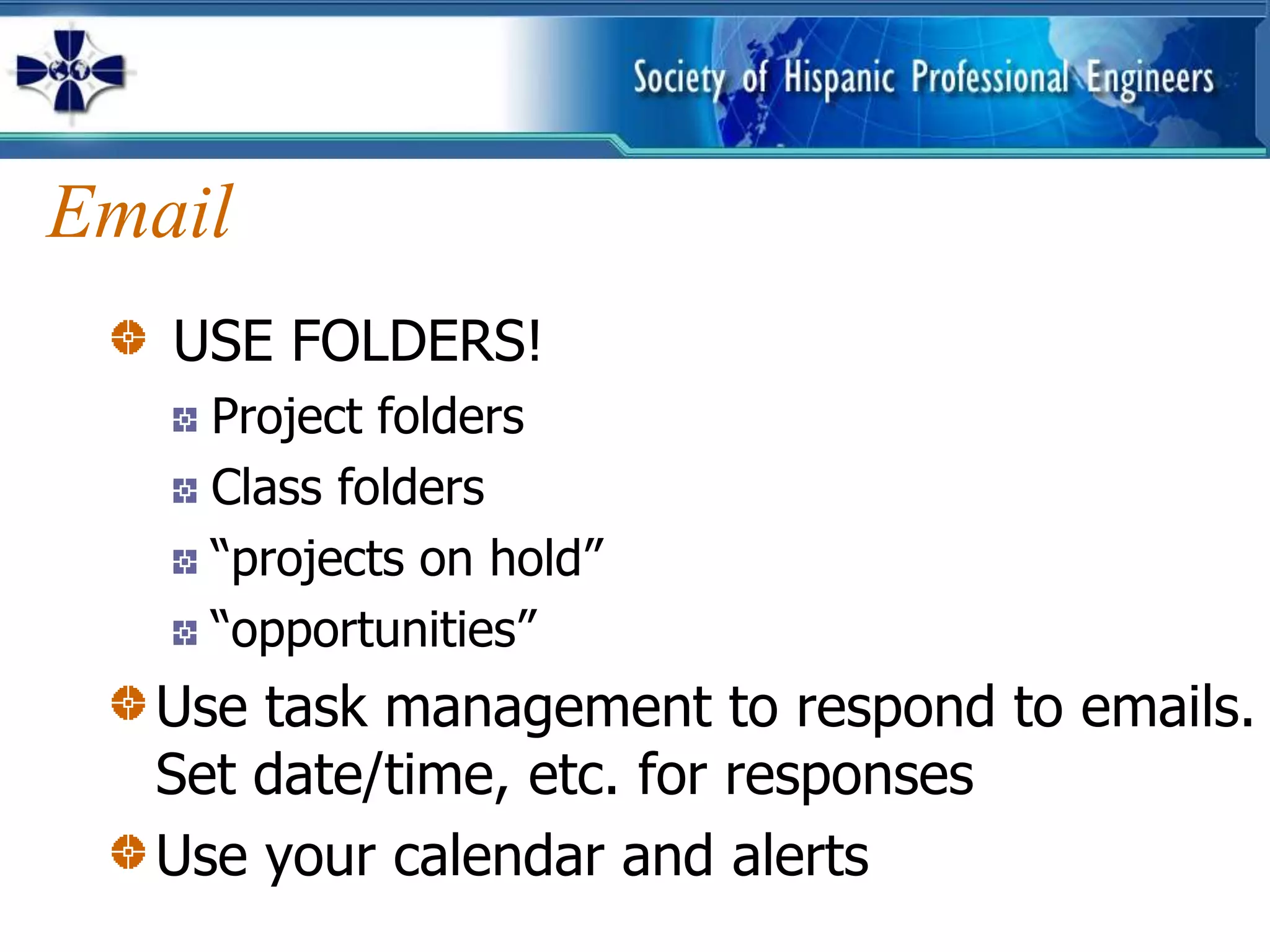 Email
   USE FOLDERS!
    Project folders
    Class folders
    “projects on hold”
    “opportunities”
  Use task management to respond to emails.
  Set date/time, etc. for responses
  Use your calendar and alerts
 