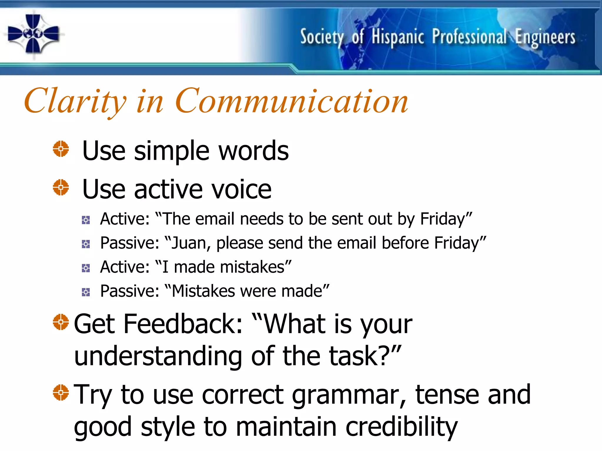 Clarity in Communication
   Use simple words
   Use active voice
     Active: “The email needs to be sent out by Friday”
     Passive: “Juan, please send the email before Friday”
     Active: “I made mistakes”
     Passive: “Mistakes were made”

   Get Feedback: “What is your
   understanding of the task?”
   Try to use correct grammar, tense and
   good style to maintain credibility
 
