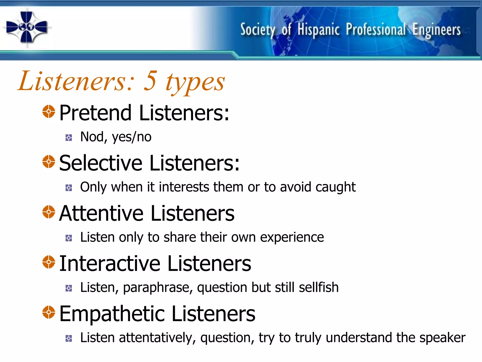 Listeners: 5 types
   Pretend Listeners:
     Nod, yes/no

   Selective Listeners:
     Only when it interests them or to avoid caught

   Attentive Listeners
     Listen only to share their own experience

   Interactive Listeners
     Listen, paraphrase, question but still sellfish

   Empathetic Listeners
     Listen attentatively, question, try to truly understand the speaker
 