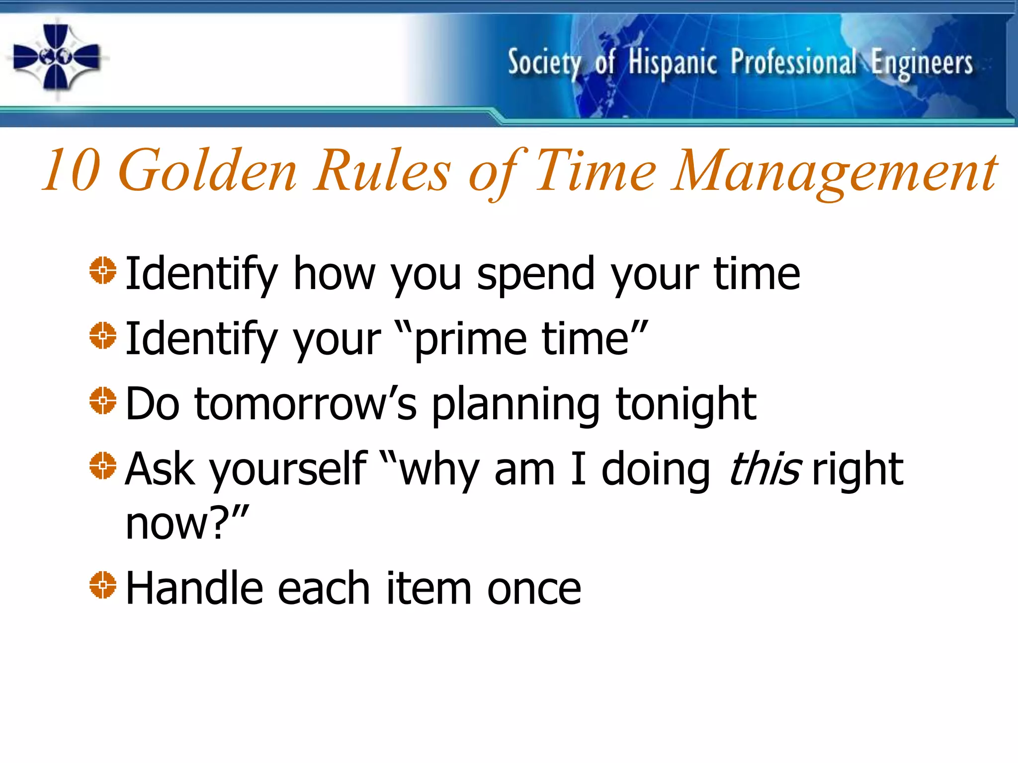 10 Golden Rules of Time Management
   Identify how you spend your time
   Identify your “prime time”
   Do tomorrow’s planning tonight
   Ask yourself “why am I doing this right
   now?”
   Handle each item once
 