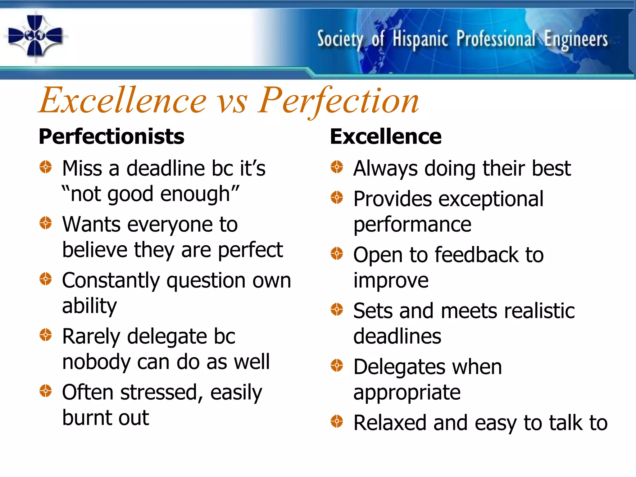 Excellence vs Perfection
Perfectionists               Excellence
  Miss a deadline bc it’s      Always doing their best
  “not good enough”            Provides exceptional
  Wants everyone to            performance
  believe they are perfect     Open to feedback to
  Constantly question own      improve
  ability                      Sets and meets realistic
  Rarely delegate bc           deadlines
  nobody can do as well        Delegates when
  Often stressed, easily       appropriate
  burnt out                    Relaxed and easy to talk to
 