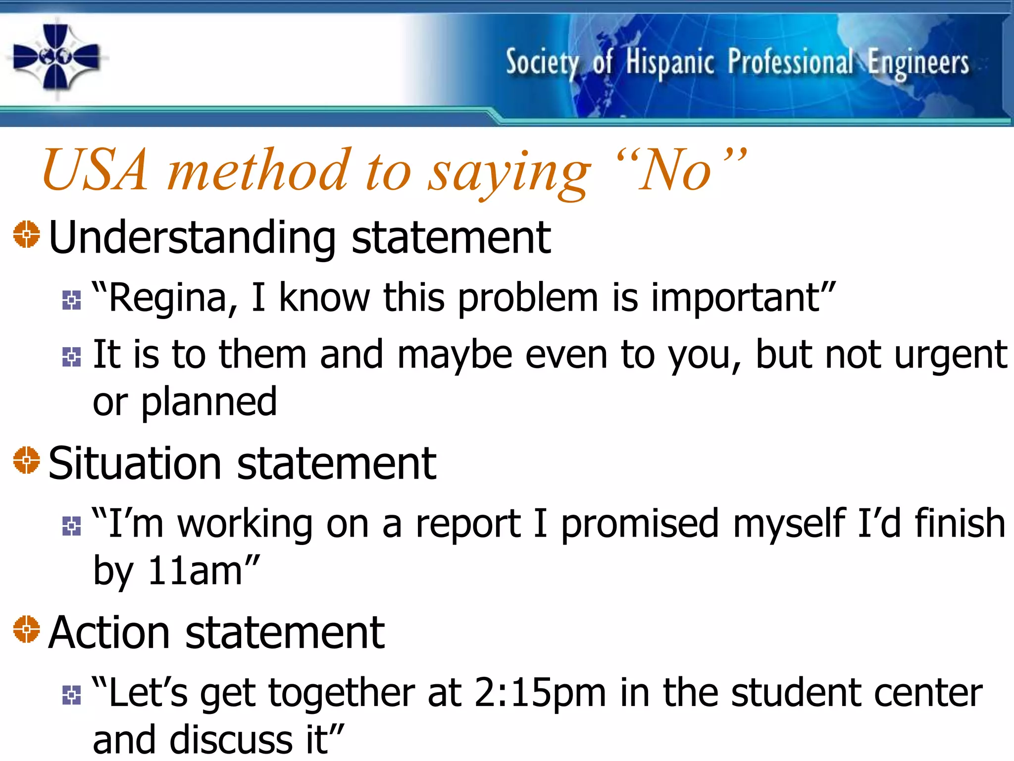 USA method to saying “No”
Understanding statement
  “Regina, I know this problem is important”
  It is to them and maybe even to you, but not urgent
  or planned
Situation statement
  “I’m working on a report I promised myself I’d finish
  by 11am”
Action statement
  “Let’s get together at 2:15pm in the student center
  and discuss it”
 