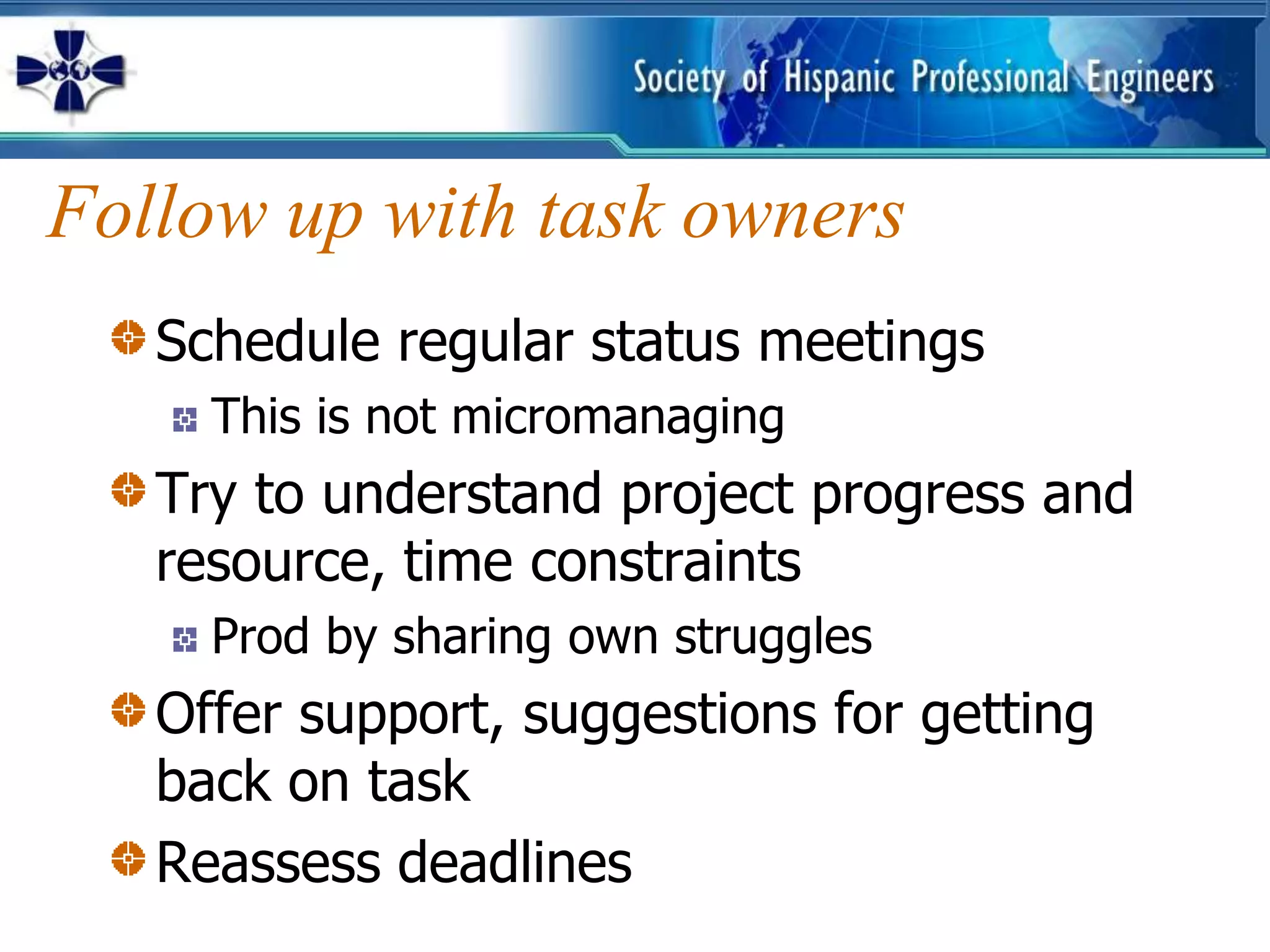 Follow up with task owners
   Schedule regular status meetings
     This is not micromanaging
   Try to understand project progress and
   resource, time constraints
     Prod by sharing own struggles
   Offer support, suggestions for getting
   back on task
   Reassess deadlines
 