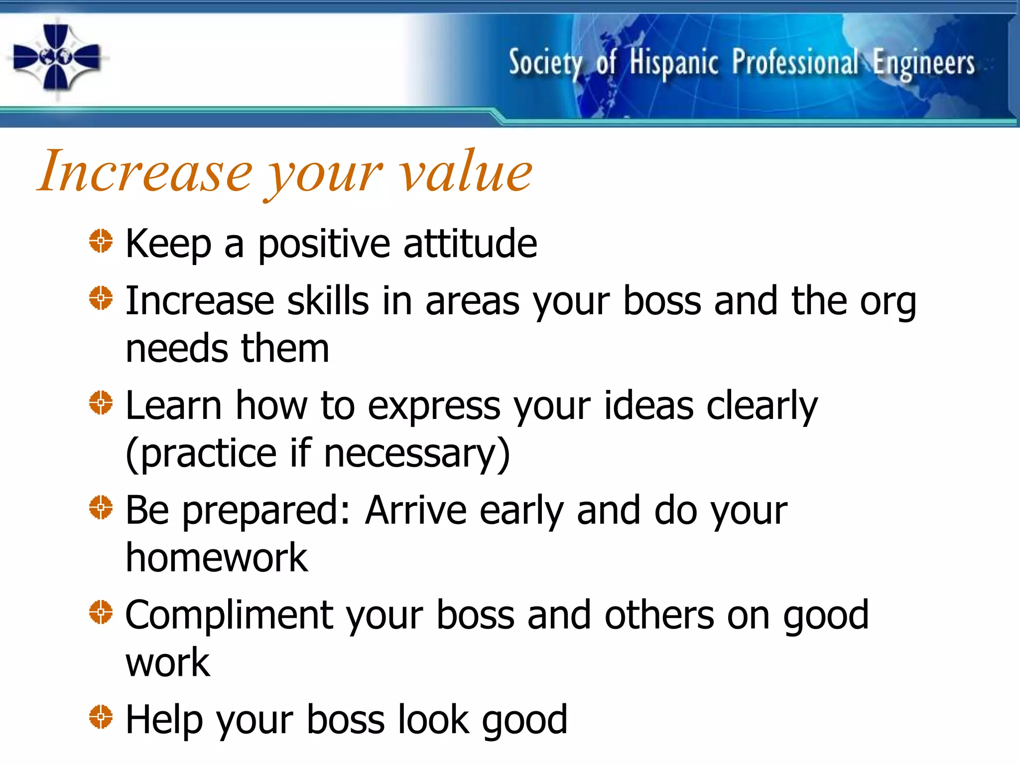Increase your value
   Keep a positive attitude
   Increase skills in areas your boss and the org
   needs them
   Learn how to express your ideas clearly
   (practice if necessary)
   Be prepared: Arrive early and do your
   homework
   Compliment your boss and others on good
   work
   Help your boss look good
 