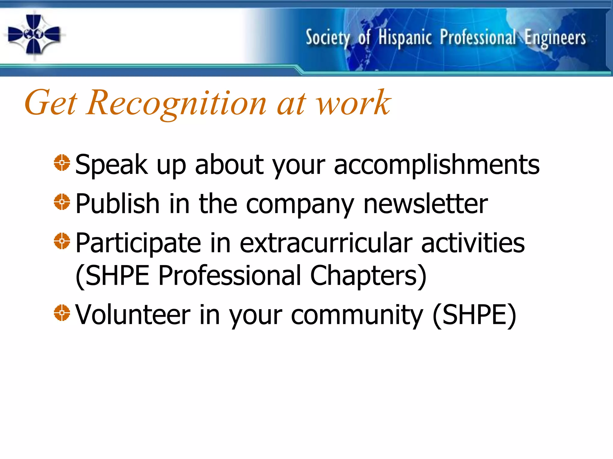 Get Recognition at work
   Speak up about your accomplishments
   Publish in the company newsletter
   Participate in extracurricular activities
   (SHPE Professional Chapters)
   Volunteer in your community (SHPE)
 