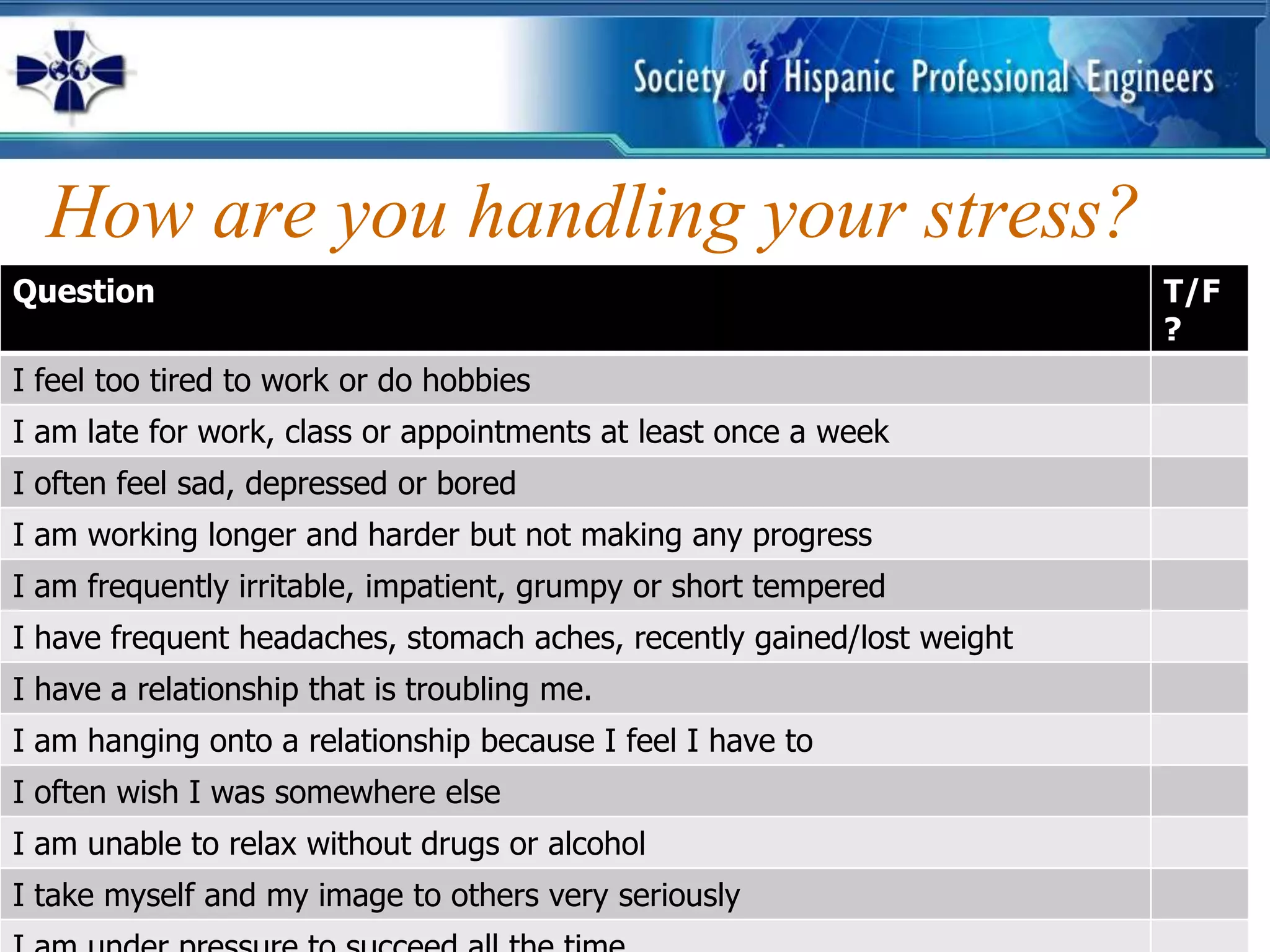 How are you handling your stress?
Question                                                                T/F
                                                                        ?
I feel too tired to work or do hobbies
I am late for work, class or appointments at least once a week
I often feel sad, depressed or bored
I am working longer and harder but not making any progress
I am frequently irritable, impatient, grumpy or short tempered
I have frequent headaches, stomach aches, recently gained/lost weight
I have a relationship that is troubling me.
I am hanging onto a relationship because I feel I have to
I often wish I was somewhere else
I am unable to relax without drugs or alcohol
I take myself and my image to others very seriously
 