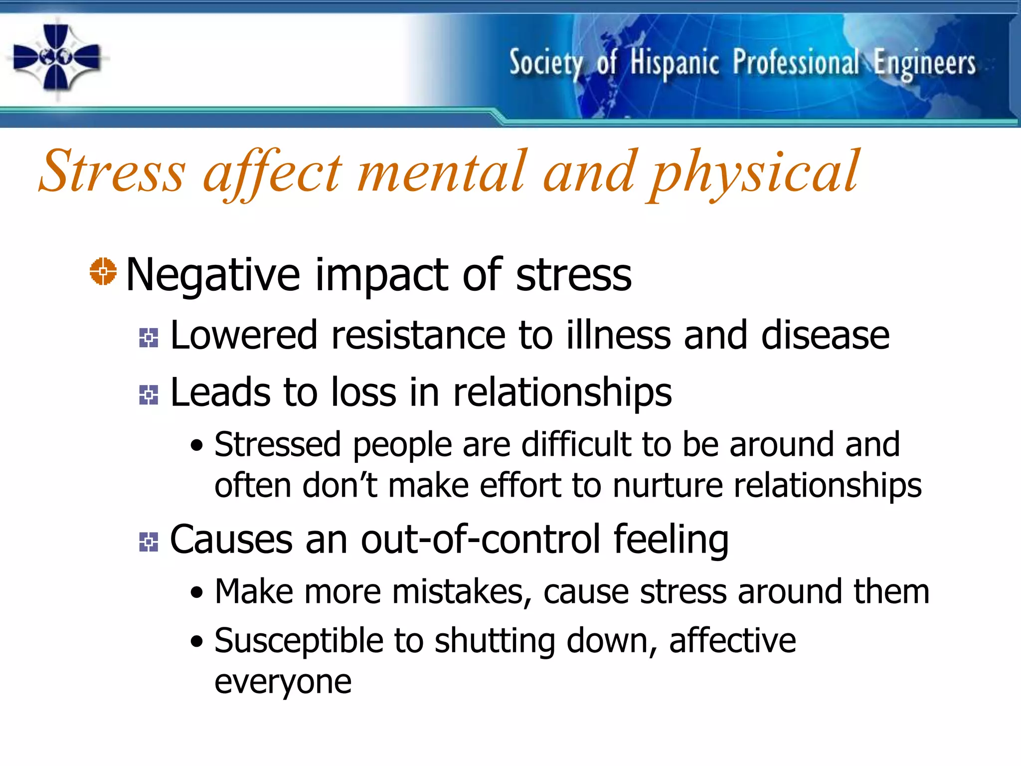 Stress affect mental and physical
   Negative impact of stress
     Lowered resistance to illness and disease
     Leads to loss in relationships
      • Stressed people are difficult to be around and
        often don’t make effort to nurture relationships
     Causes an out-of-control feeling
      • Make more mistakes, cause stress around them
      • Susceptible to shutting down, affective
        everyone
 