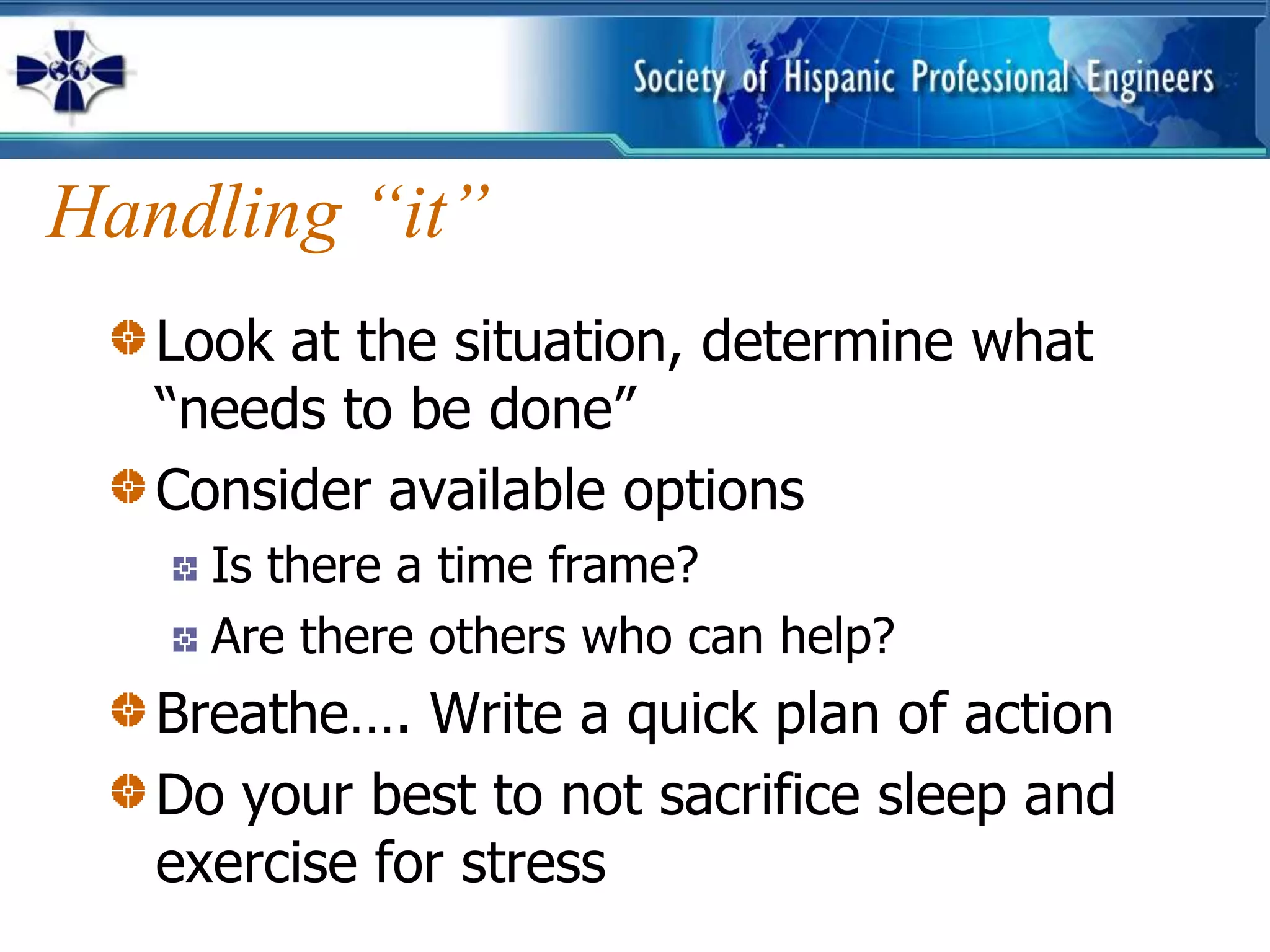 Handling “it”
   Look at the situation, determine what
   “needs to be done”
   Consider available options
     Is there a time frame?
     Are there others who can help?
   Breathe…. Write a quick plan of action
   Do your best to not sacrifice sleep and
   exercise for stress
 