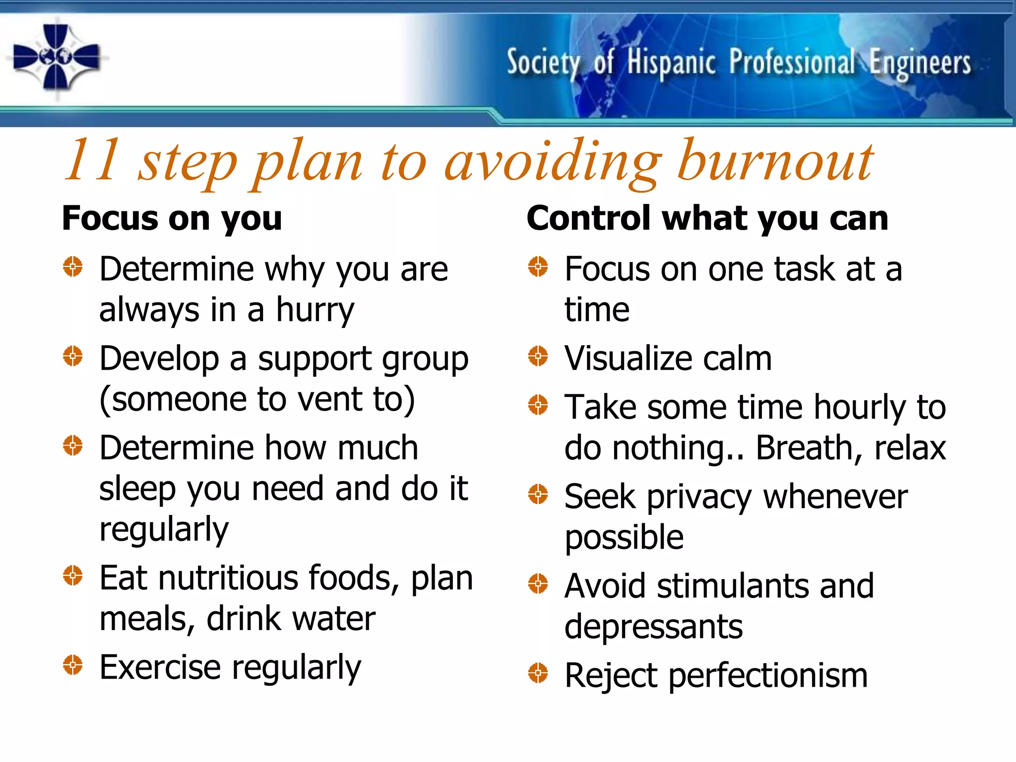 11 step plan to avoiding burnout
Focus on you                   Control what you can
  Determine why you are          Focus on one task at a
  always in a hurry              time
  Develop a support group        Visualize calm
  (someone to vent to)           Take some time hourly to
  Determine how much             do nothing.. Breath, relax
  sleep you need and do it       Seek privacy whenever
  regularly                      possible
  Eat nutritious foods, plan     Avoid stimulants and
  meals, drink water             depressants
  Exercise regularly             Reject perfectionism
 
