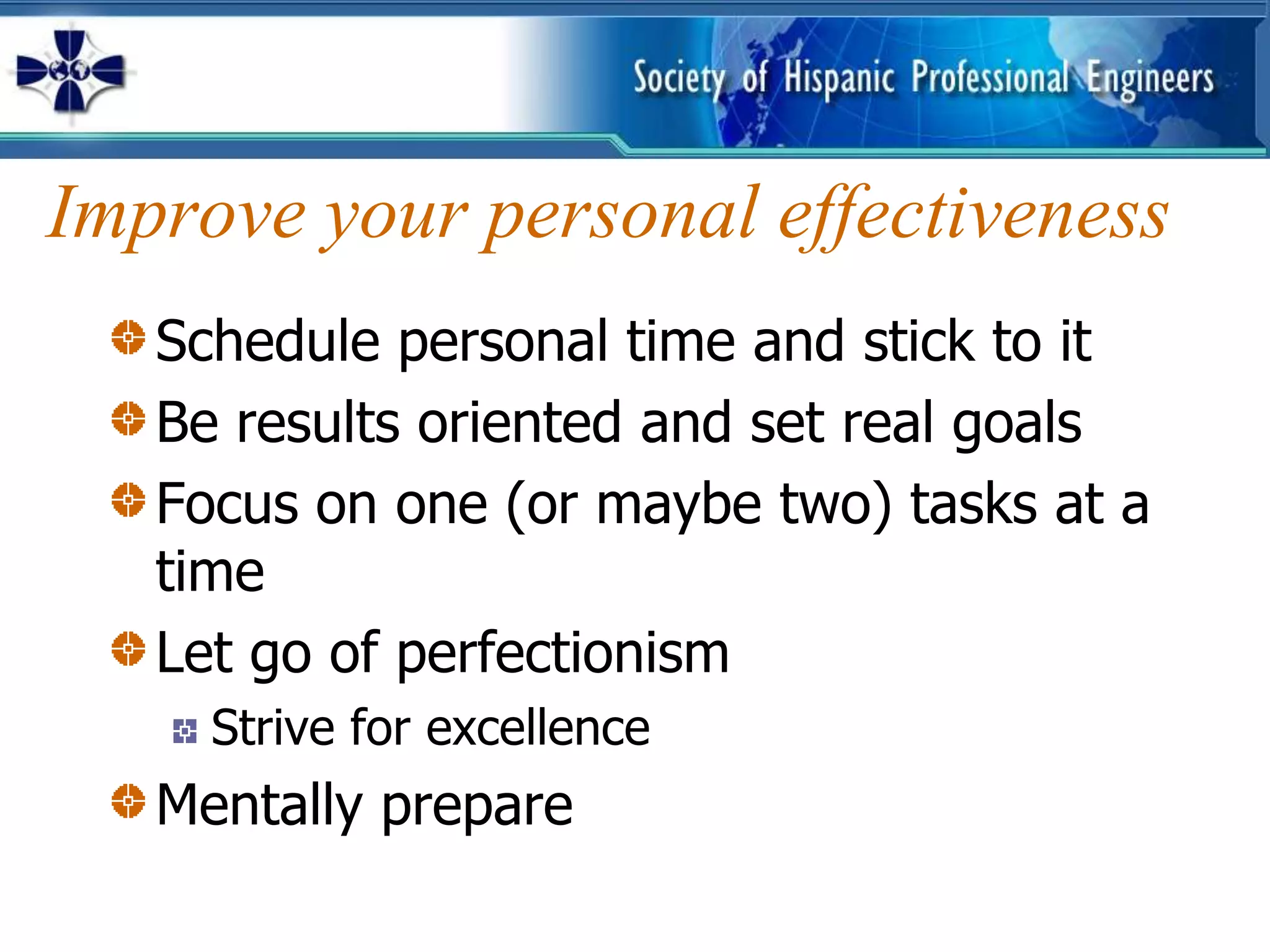 Improve your personal effectiveness
   Schedule personal time and stick to it
   Be results oriented and set real goals
   Focus on one (or maybe two) tasks at a
   time
   Let go of perfectionism
     Strive for excellence
   Mentally prepare
 