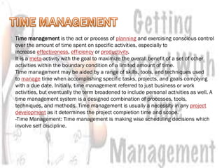 Time management is the act or process of planning and exercising conscious control
over the amount of time spent on specific activities, especially to
increase effectiveness, efficiency or productivity.
It is a meta-activity with the goal to maximize the overall benefit of a set of other
activities within the boundary condition of a limited amount of time.
Time management may be aided by a range of skills, tools, and techniques used
to manage time when accomplishing specific tasks, projects, and goals complying
with a due date. Initially, time management referred to just business or work
activities, but eventually the term broadened to include personal activities as well. A
time management system is a designed combination of processes, tools,
techniques, and methods. Time management is usually a necessity in any project
development as it determines the project completion time and scope.
-Time Management: Time management is making wise scheduling decisions which
involve self discipline.
 