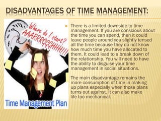 DISADVANTAGES OF TIME MANAGEMENT:
 There is a limited downside to time
management. If you are conscious about
the time you can spend, then it could
leave people around you slightly tensed
all the time because they do not know
how much time you have allocated to
them. It could lead to a break down of
the relationship. You will need to have
the ability to disguise your time
management in social situations.
The main disadvantage remains the
more consumption of time in making
up plans especially when those plans
turns out against. It can also make
life too mechanical.
 