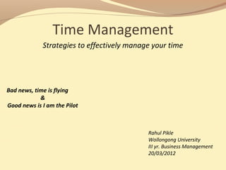 Time Management
Strategies to effectively manage your time
Bad news, time is flying
&
Good news is I am the Pilot
Rahul Pikle
Wollongong University
III yr. Business Management
20/03/2012
 