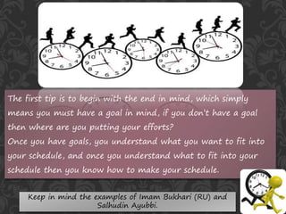 The first tip is to begin with the end in mind, which simply
means you must have a goal in mind, if you don’t have a goal
then where are you putting your efforts?
Once you have goals, you understand what you want to fit into
your schedule, and once you understand what to fit into your
schedule then you know how to make your schedule.
Keep in mind the examples of Imam Bukhari (RU) and
Salhudin Ayubbi.
 