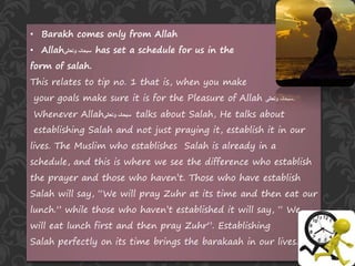 • Barakh comes only from Allah
• Allah ‫سبحانہ‬‫وتعالی‬ has set a schedule for us in the
form of salah.
This relates to tip no. 1 that is, when you make
your goals make sure it is for the Pleasure of Allah ‫وتعالی‬ ‫سبحانہ‬.
Whenever Allah‫وتعالی‬ ‫سبحانہ‬ talks about Salah, He talks about
establishing Salah and not just praying it, establish it in our
lives. The Muslim who establishes Salah is already in a
schedule, and this is where we see the difference who establish
the prayer and those who haven’t. Those who have establish
Salah will say, “We will pray Zuhr at its time and then eat our
lunch.” while those who haven’t established it will say, “ We
will eat lunch first and then pray Zuhr”. Establishing
Salah perfectly on its time brings the barakaah in our lives.
 