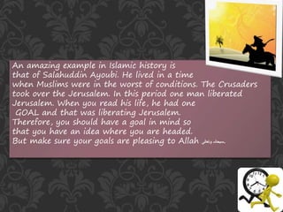 An amazing example in Islamic history is
that of Salahuddin Ayoubi. He lived in a time
when Muslims were in the worst of conditions. The Crusaders
took over the Jerusalem. In this period one man liberated
Jerusalem. When you read his life, he had one
GOAL and that was liberating Jerusalem.
Therefore, you should have a goal in mind so
that you have an idea where you are headed.
But make sure your goals are pleasing to Allah ‫وتعالی‬ ‫سبحانہ‬.
 