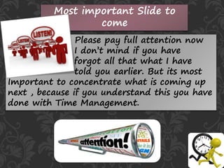 Most important Slide to
come
Please pay full attention now
I don’t mind if you have
forgot all that what I have
told you earlier. But its most
Important to concentrate what is coming up
next , because if you understand this you have
done with Time Management.
 