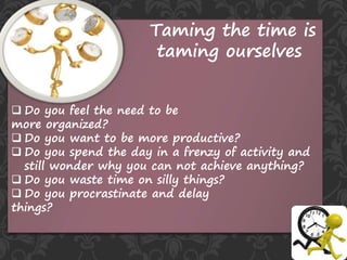 Taming the time is
taming ourselves
 Do you feel the need to be
more organized?
 Do you want to be more productive?
 Do you spend the day in a frenzy of activity and
still wonder why you can not achieve anything?
 Do you waste time on silly things?
 Do you procrastinate and delay
things?
 