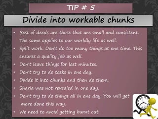 TIP # 5
Divide into workable chunks
• Best of deeds are those that are small and consistent.
The same applies to our worldly life as well.
• Split work. Don't do too many things at one time. This
ensures a quality job as well.
• Don't leave things for last minutes.
• Don't try to do tasks in one day.
• Divide it into chunks and then do them.
• Sharia was not revealed in one day.
• Don't try to do things all in one day. You will get
more done this way.
• We need to avoid getting burnt out.
 