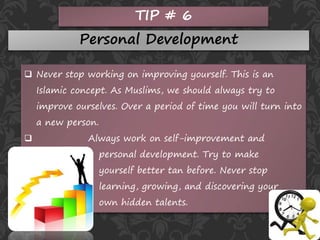 TIP # 6
Personal Development
 Never stop working on improving yourself. This is an
Islamic concept. As Muslims, we should always try to
improve ourselves. Over a period of time you will turn into
a new person.
 Always work on self-improvement and
personal development. Try to make
yourself better tan before. Never stop
learning, growing, and discovering your
own hidden talents.
 