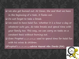  We also get burned out. At times, the zeal that we have
in the beginning of a task, it fizzles out.
 Do not forget to take a break.
 We need to have halal fun. Whether it is a hour a day or
whatever suits you, do take breaks and spend time with
your family too. This way, we can carry on tasks on a
constant basis without burning out.
 Even Prophet ‫صلی‬‫سلم‬ ‫و‬ ‫آلیہ‬ ‫و‬ ‫علیہ‬ ‫ہللا‬ used to spend time for halal fun
with his wives & children.
Prophet’s ‫سلم‬ ‫و‬ ‫آلیہ‬ ‫و‬ ‫علیہ‬ ‫ہللا‬ ‫صلی‬ advice Hazrat Abu Darda (RA).
 