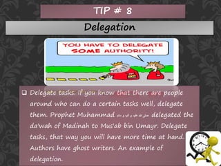 TIP # 8
Delegation
 Delegate tasks. If you know that there are people
around who can do a certain tasks well, delegate
them. Prophet Muhammad ‫سلم‬ ‫و‬ ‫آلیہ‬ ‫و‬ ‫علیہ‬ ‫ہللا‬ ‫صلی‬ delegated the
da'wah of Madinah to Mus'ab bin Umayr. Delegate
tasks, that way you will have more time at hand.
Authors have ghost writers. An example of
delegation.
 