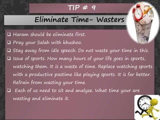 TIP # 9
Eliminate Time- Wasters
 Haram should be eliminate first.
 Pray your Salah with khushoo.
 Stay away from idle speech. Do not waste your time in this.
 Issue of sports. How many hours of your life goes in sports,
watching them. It is a waste of time. Replace watching sports
with a productive pastime like playing sports. It is far better.
Refrain from wasting your time.
 Each of us need to sit and analyze. What time your are
wasting and eliminate it.
 