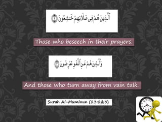 Those who beseech in their prayers.
And those who turn away from vain talk.
Surah Al-Muminun (23:2&3)
 