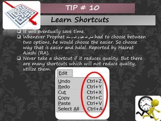 TIP # 10
Learn Shortcuts
 It will eventually save time.
 Whenever Prophet ‫سلم‬ ‫و‬ ‫آلیہ‬ ‫و‬ ‫علیہ‬ ‫ہللا‬ ‫صلی‬ had to choose between
two options, he would choose the easier. So choose
way that is easier and halal. Reported by Hazrat
Aiashi (RA).
 Never take a shortcut if it reduces quality. But there
are many shortcuts which will not reduce quality,
utilize them.
 
