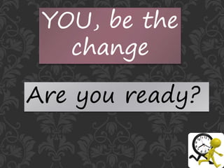 YOU, be the
change
Are you ready?
 