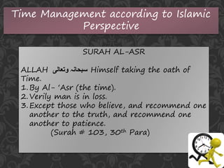Time Management according to Islamic
Perspective
SURAH AL-ASR
ALLAH ‫وتعالی‬ ‫سبحانہ‬ Himself taking the oath of
Time.
1.By Al- ‘Asr (the time).
2.Verily man is in loss.
3.Except those who believe, and recommend one
another to the truth, and recommend one
another to patience.
(Surah # 103, 30th Para)
 