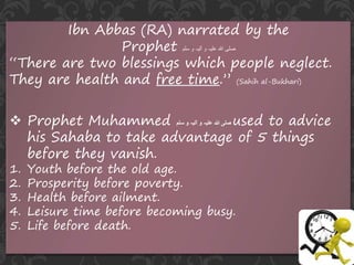 Ibn Abbas (RA) narrated by the
Prophet ‫سلم‬ ‫و‬ ‫آلیہ‬ ‫و‬ ‫علیہ‬ ‫ہللا‬ ‫صلی‬
“There are two blessings which people neglect.
They are health and free time.” (Sahih al-Bukhari)
 Prophet Muhammed ‫سلم‬ ‫و‬ ‫آلیہ‬ ‫و‬ ‫علیہ‬ ‫ہللا‬ ‫صلی‬ used to advice
his Sahaba to take advantage of 5 things
before they vanish.
1. Youth before the old age.
2. Prosperity before poverty.
3. Health before ailment.
4. Leisure time before becoming busy.
5. Life before death.
 