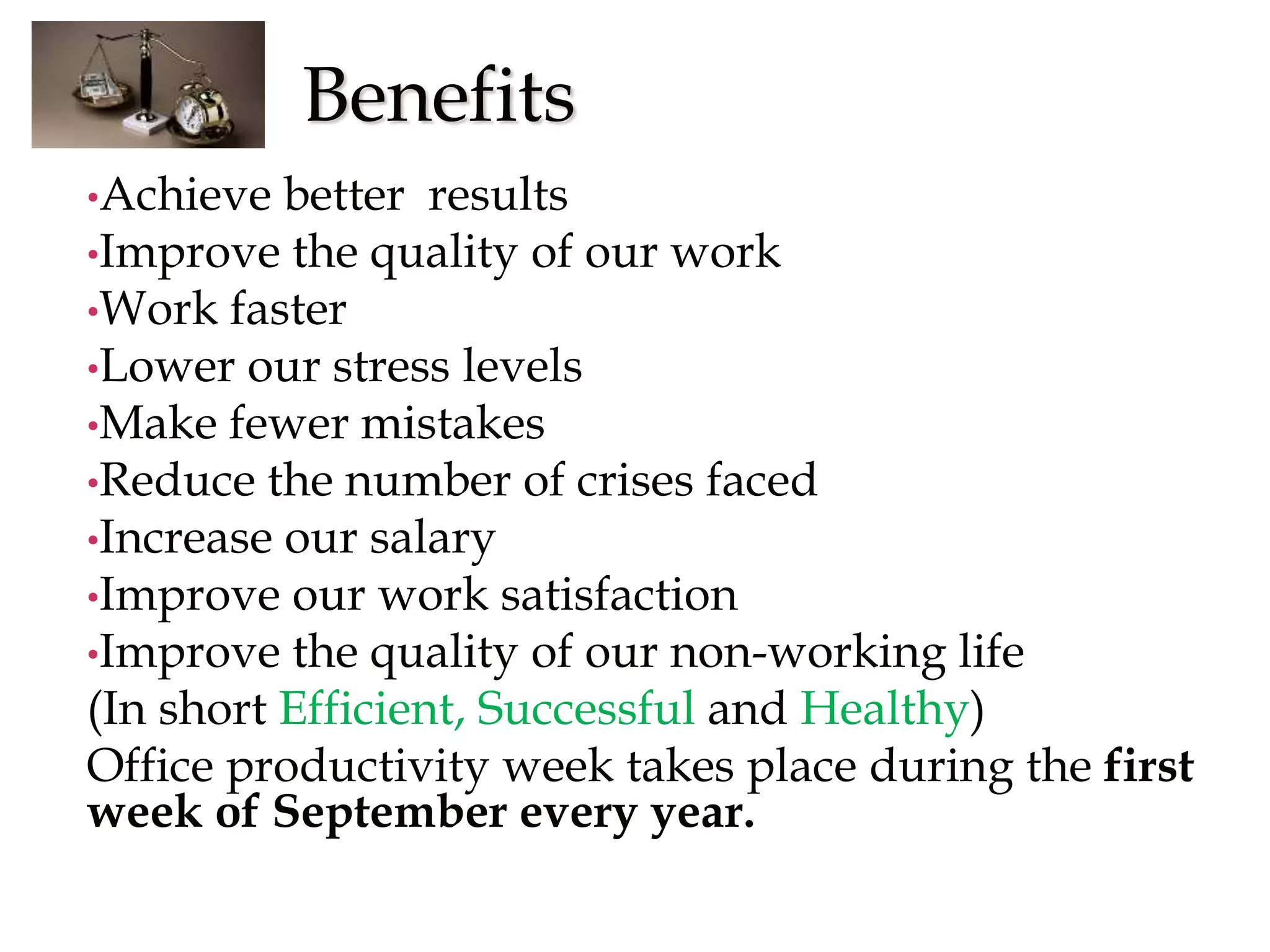Benefits
•Achieve better results
•Improve the quality of our work
•Work faster
•Lower our stress levels
•Make fewer mistakes
•Reduce the number of crises faced
•Increase our salary
•Improve our work satisfaction
•Improve the quality of our non-working life
(In short Efficient, Successful and Healthy)
Office productivity week takes place during the first
week of September every year.
 
