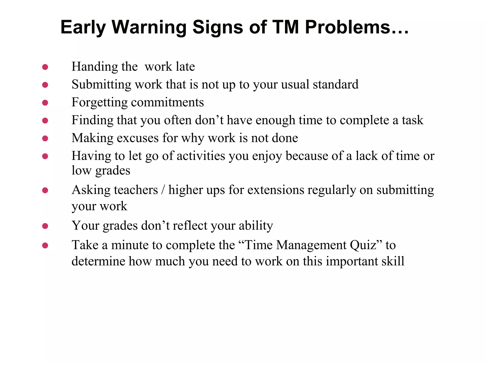 Early Warning Signs of TM Problems…
 Handing the work late
 Submitting work that is not up to your usual standard
 Forgetting commitments
 Finding that you often don’t have enough time to complete a task
 Making excuses for why work is not done
 Having to let go of activities you enjoy because of a lack of time or
low grades
 Asking teachers / higher ups for extensions regularly on submitting
your work
 Your grades don’t reflect your ability
 Take a minute to complete the “Time Management Quiz” to
determine how much you need to work on this important skill
 
