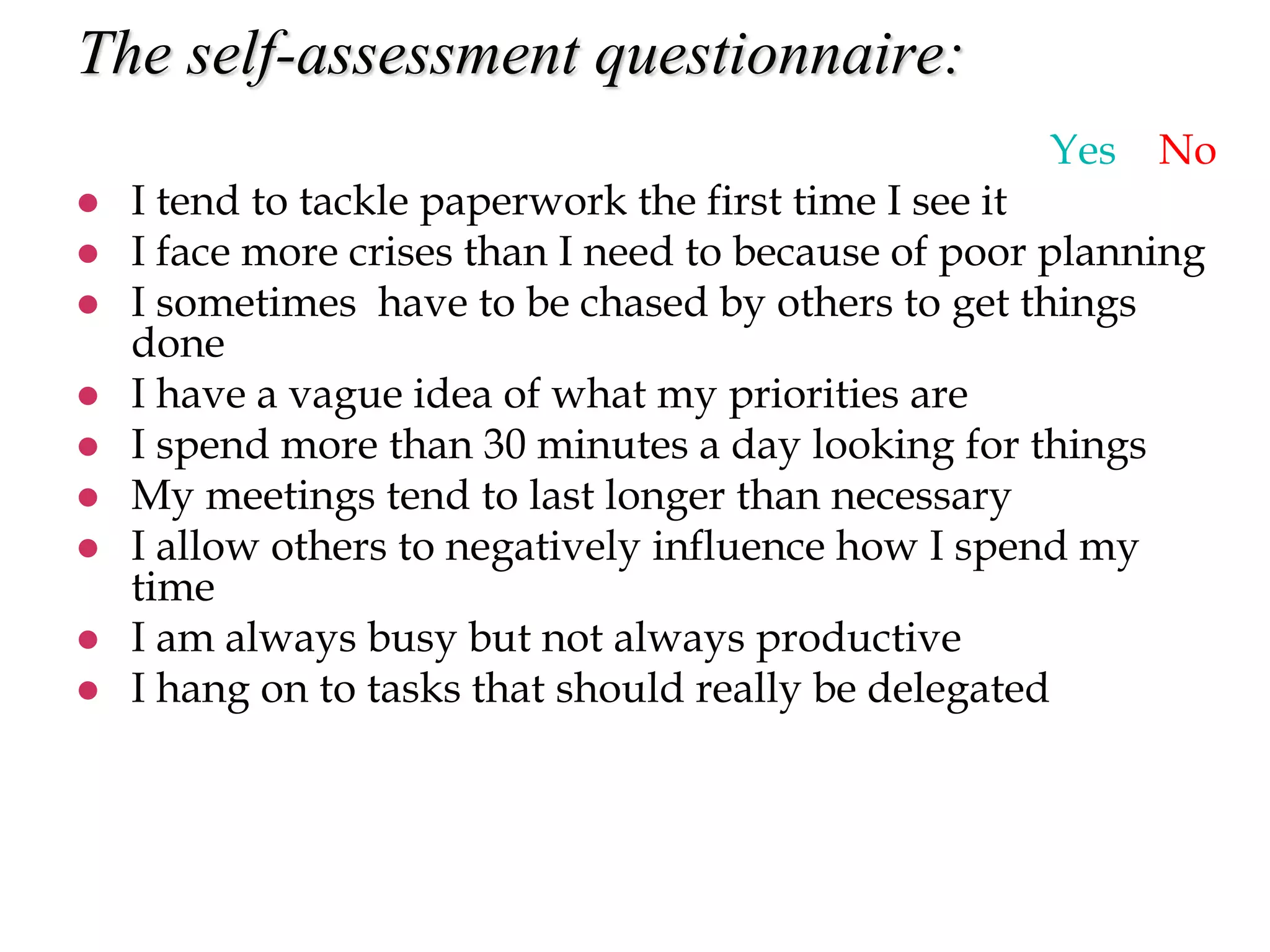 The self-assessment questionnaire:
Yes No
 I tend to tackle paperwork the first time I see it
 I face more crises than I need to because of poor planning
 I sometimes have to be chased by others to get things
done
 I have a vague idea of what my priorities are
 I spend more than 30 minutes a day looking for things
 My meetings tend to last longer than necessary
 I allow others to negatively influence how I spend my
time
 I am always busy but not always productive
 I hang on to tasks that should really be delegated
 