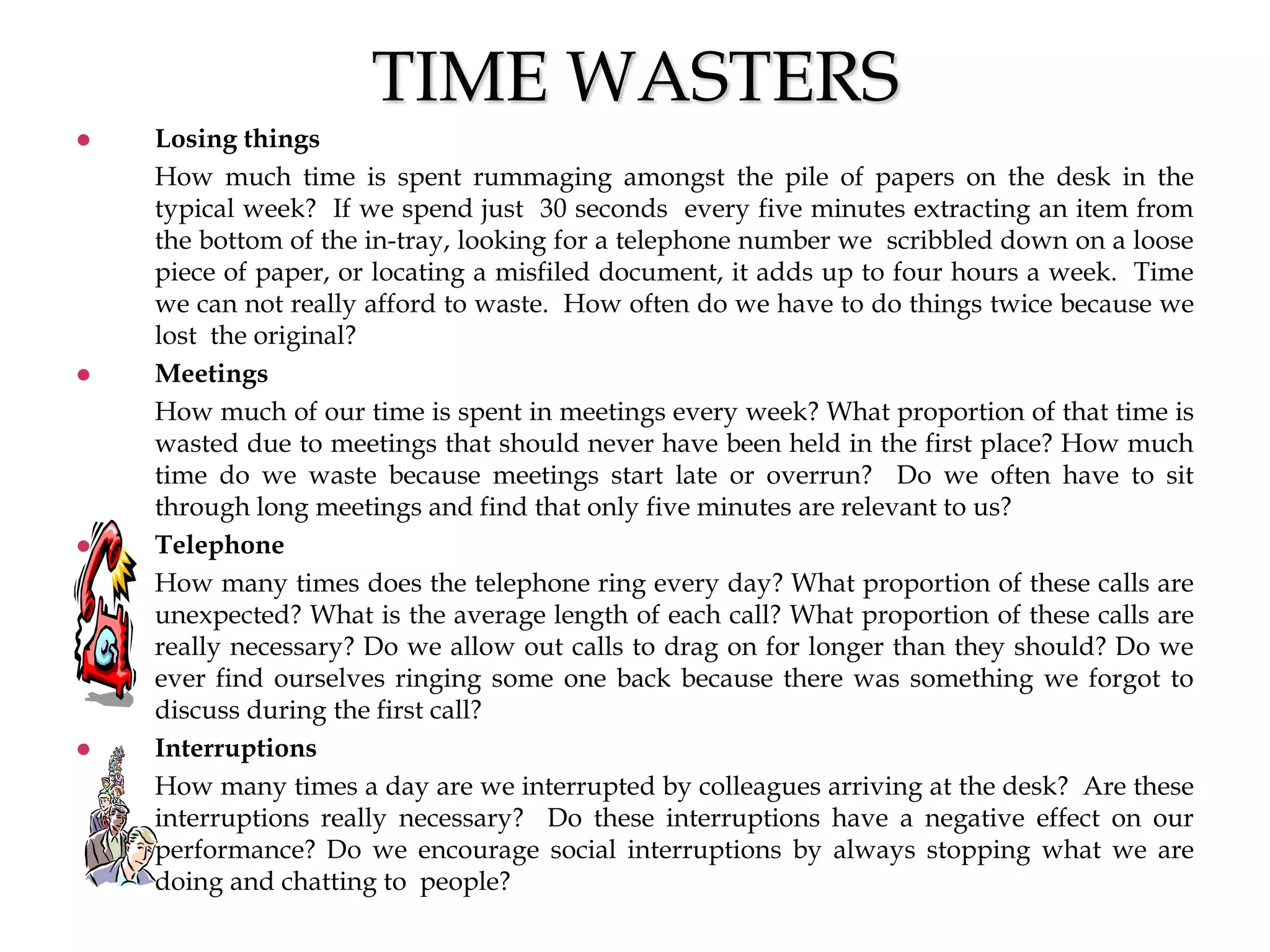 TIME WASTERS
 Losing things
How much time is spent rummaging amongst the pile of papers on the desk in the
typical week? If we spend just 30 seconds every five minutes extracting an item from
the bottom of the in-tray, looking for a telephone number we scribbled down on a loose
piece of paper, or locating a misfiled document, it adds up to four hours a week. Time
we can not really afford to waste. How often do we have to do things twice because we
lost the original?
 Meetings
How much of our time is spent in meetings every week? What proportion of that time is
wasted due to meetings that should never have been held in the first place? How much
time do we waste because meetings start late or overrun? Do we often have to sit
through long meetings and find that only five minutes are relevant to us?
 Telephone
How many times does the telephone ring every day? What proportion of these calls are
unexpected? What is the average length of each call? What proportion of these calls are
really necessary? Do we allow out calls to drag on for longer than they should? Do we
ever find ourselves ringing some one back because there was something we forgot to
discuss during the first call?
 Interruptions
How many times a day are we interrupted by colleagues arriving at the desk? Are these
interruptions really necessary? Do these interruptions have a negative effect on our
performance? Do we encourage social interruptions by always stopping what we are
doing and chatting to people?
 