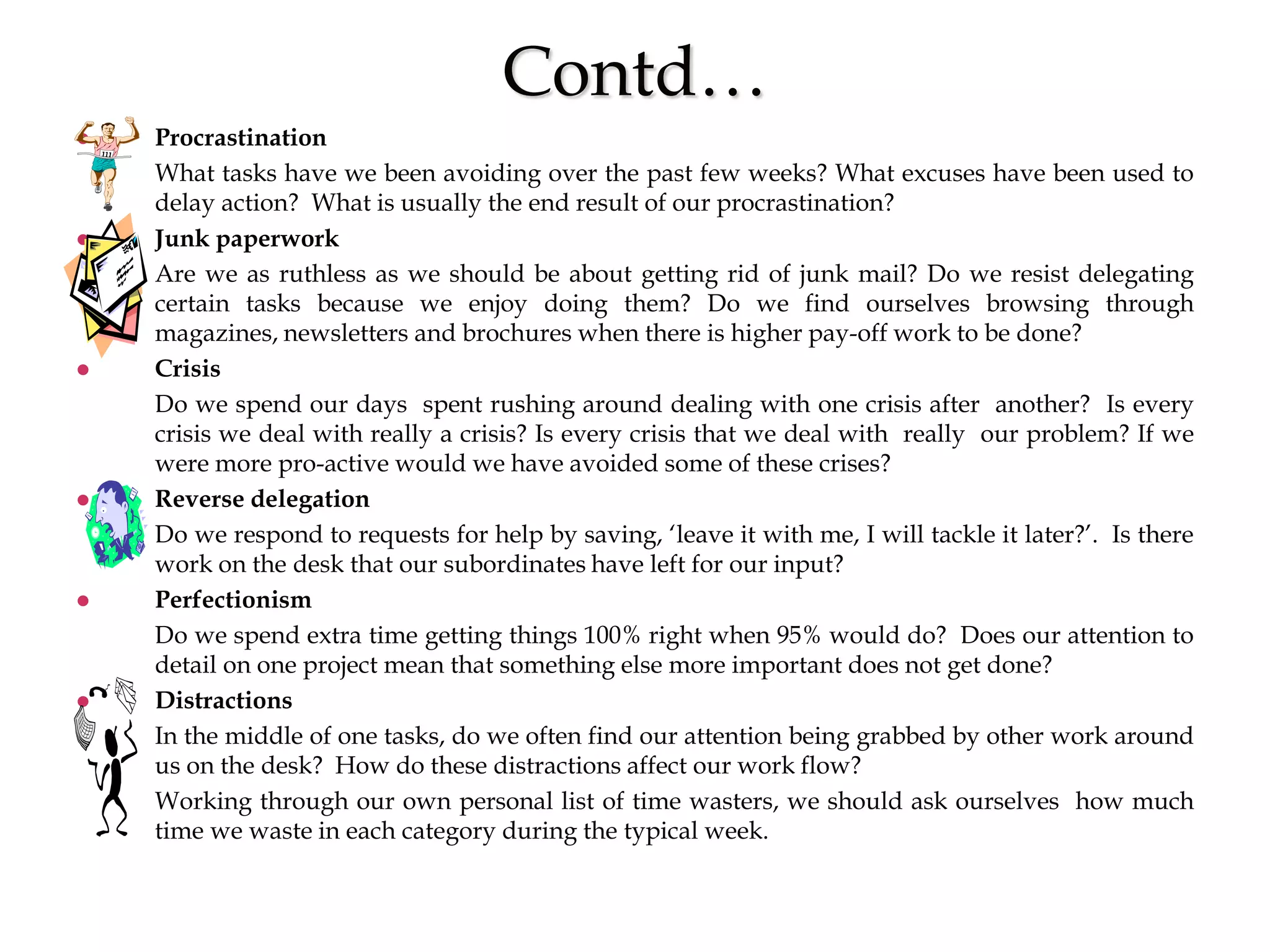 Contd…
 Procrastination
What tasks have we been avoiding over the past few weeks? What excuses have been used to
delay action? What is usually the end result of our procrastination?
 Junk paperwork
Are we as ruthless as we should be about getting rid of junk mail? Do we resist delegating
certain tasks because we enjoy doing them? Do we find ourselves browsing through
magazines, newsletters and brochures when there is higher pay-off work to be done?
 Crisis
Do we spend our days spent rushing around dealing with one crisis after another? Is every
crisis we deal with really a crisis? Is every crisis that we deal with really our problem? If we
were more pro-active would we have avoided some of these crises?
 Reverse delegation
Do we respond to requests for help by saving, ‘leave it with me, I will tackle it later?’. Is there
work on the desk that our subordinates have left for our input?
 Perfectionism
Do we spend extra time getting things 100% right when 95% would do? Does our attention to
detail on one project mean that something else more important does not get done?
 Distractions
In the middle of one tasks, do we often find our attention being grabbed by other work around
us on the desk? How do these distractions affect our work flow?
Working through our own personal list of time wasters, we should ask ourselves how much
time we waste in each category during the typical week.
 