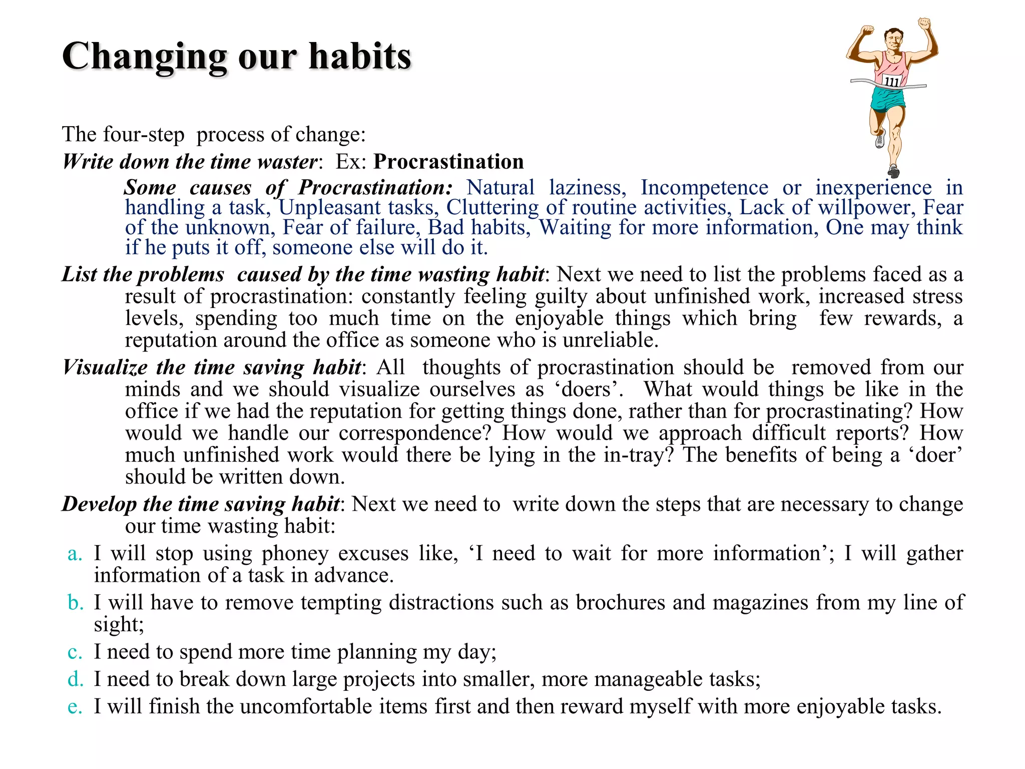 Changing our habits
The four-step process of change:
Write down the time waster: Ex: Procrastination
Some causes of Procrastination: Natural laziness, Incompetence or inexperience in
handling a task, Unpleasant tasks, Cluttering of routine activities, Lack of willpower, Fear
of the unknown, Fear of failure, Bad habits, Waiting for more information, One may think
if he puts it off, someone else will do it.
List the problems caused by the time wasting habit: Next we need to list the problems faced as a
result of procrastination: constantly feeling guilty about unfinished work, increased stress
levels, spending too much time on the enjoyable things which bring few rewards, a
reputation around the office as someone who is unreliable.
Visualize the time saving habit: All thoughts of procrastination should be removed from our
minds and we should visualize ourselves as ‘doers’. What would things be like in the
office if we had the reputation for getting things done, rather than for procrastinating? How
would we handle our correspondence? How would we approach difficult reports? How
much unfinished work would there be lying in the in-tray? The benefits of being a ‘doer’
should be written down.
Develop the time saving habit: Next we need to write down the steps that are necessary to change
our time wasting habit:
a. I will stop using phoney excuses like, ‘I need to wait for more information’; I will gather
information of a task in advance.
b. I will have to remove tempting distractions such as brochures and magazines from my line of
sight;
c. I need to spend more time planning my day;
d. I need to break down large projects into smaller, more manageable tasks;
e. I will finish the uncomfortable items first and then reward myself with more enjoyable tasks.
 