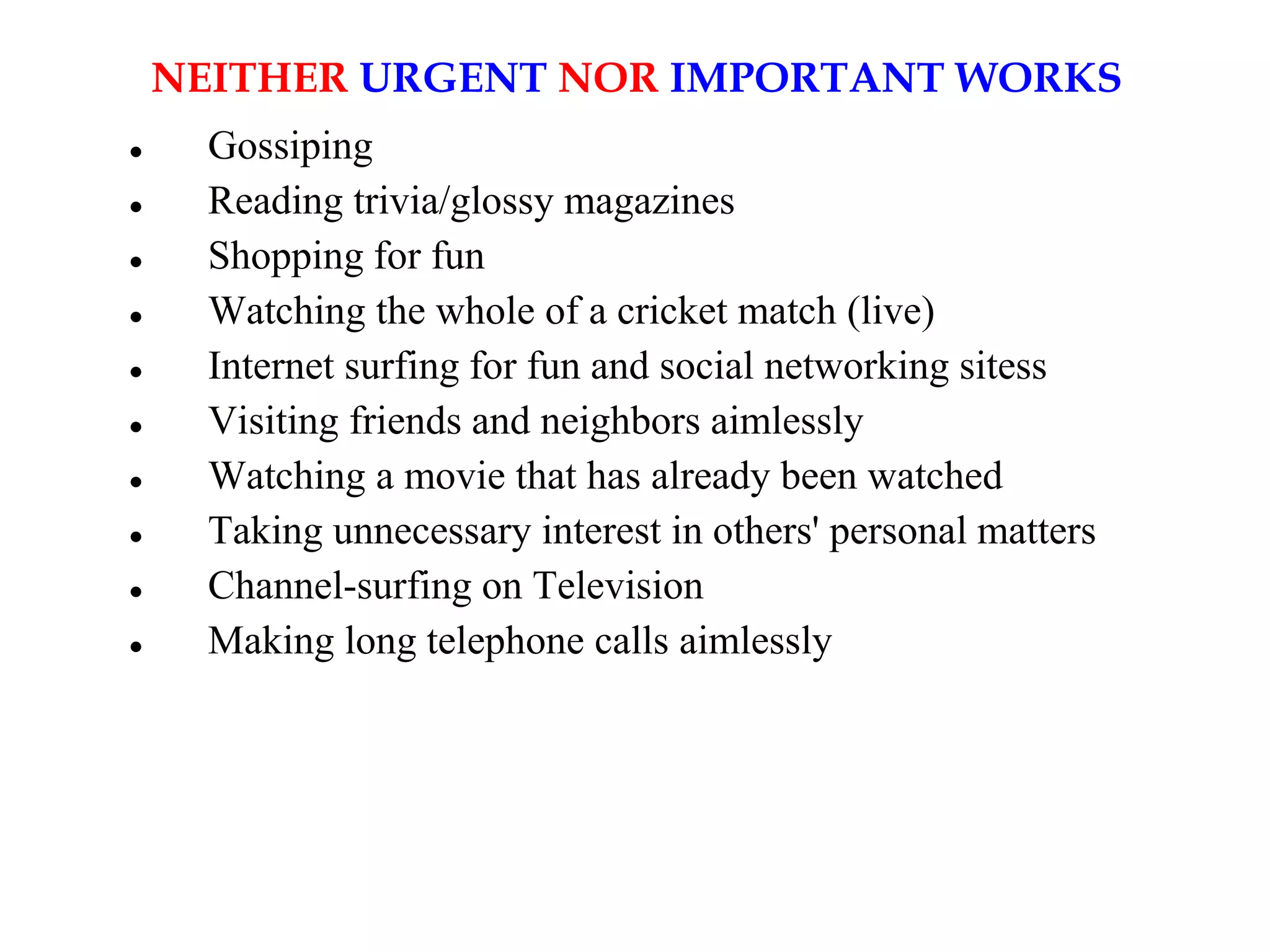 NEITHER URGENT NOR IMPORTANT WORKS
 Gossiping
 Reading trivia/glossy magazines
 Shopping for fun
 Watching the whole of a cricket match (live)
 Internet surfing for fun and social networking sitess
 Visiting friends and neighbors aimlessly
 Watching a movie that has already been watched
 Taking unnecessary interest in others' personal matters
 Channel-surfing on Television
 Making long telephone calls aimlessly
 