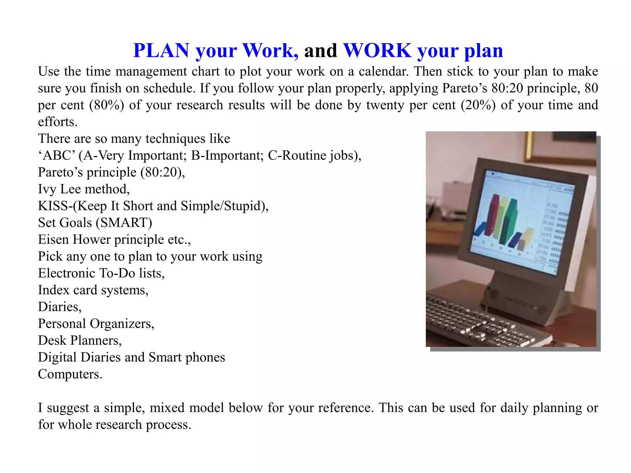PLAN your Work, and WORK your plan
Use the time management chart to plot your work on a calendar. Then stick to your plan to make
sure you finish on schedule. If you follow your plan properly, applying Pareto’s 80:20 principle, 80
per cent (80%) of your research results will be done by twenty per cent (20%) of your time and
efforts.
There are so many techniques like
‘ABC’ (A-Very Important; B-Important; C-Routine jobs),
Pareto’s principle (80:20),
Ivy Lee method,
KISS-(Keep It Short and Simple/Stupid),
Set Goals (SMART)
Eisen Hower principle etc.,
Pick any one to plan to your work using
Electronic To-Do lists,
Index card systems,
Diaries,
Personal Organizers,
Desk Planners,
Digital Diaries and Smart phones
Computers.
I suggest a simple, mixed model below for your reference. This can be used for daily planning or
for whole research process.
 
