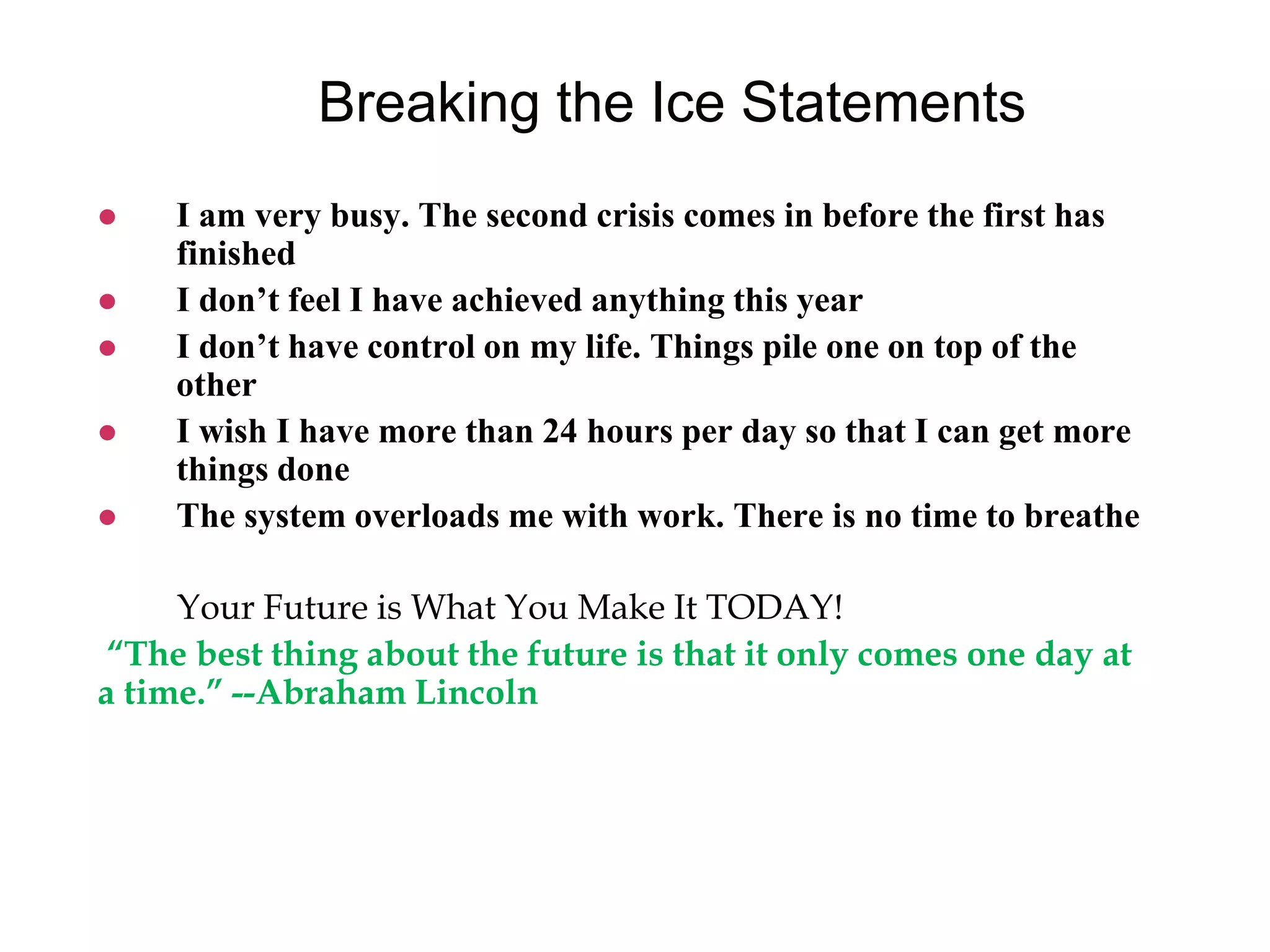 Breaking the Ice Statements
 I am very busy. The second crisis comes in before the first has
finished
 I don’t feel I have achieved anything this year
 I don’t have control on my life. Things pile one on top of the
other
 I wish I have more than 24 hours per day so that I can get more
things done
 The system overloads me with work. There is no time to breathe
Your Future is What You Make It TODAY!
“The best thing about the future is that it only comes one day at
a time.” --Abraham Lincoln
 