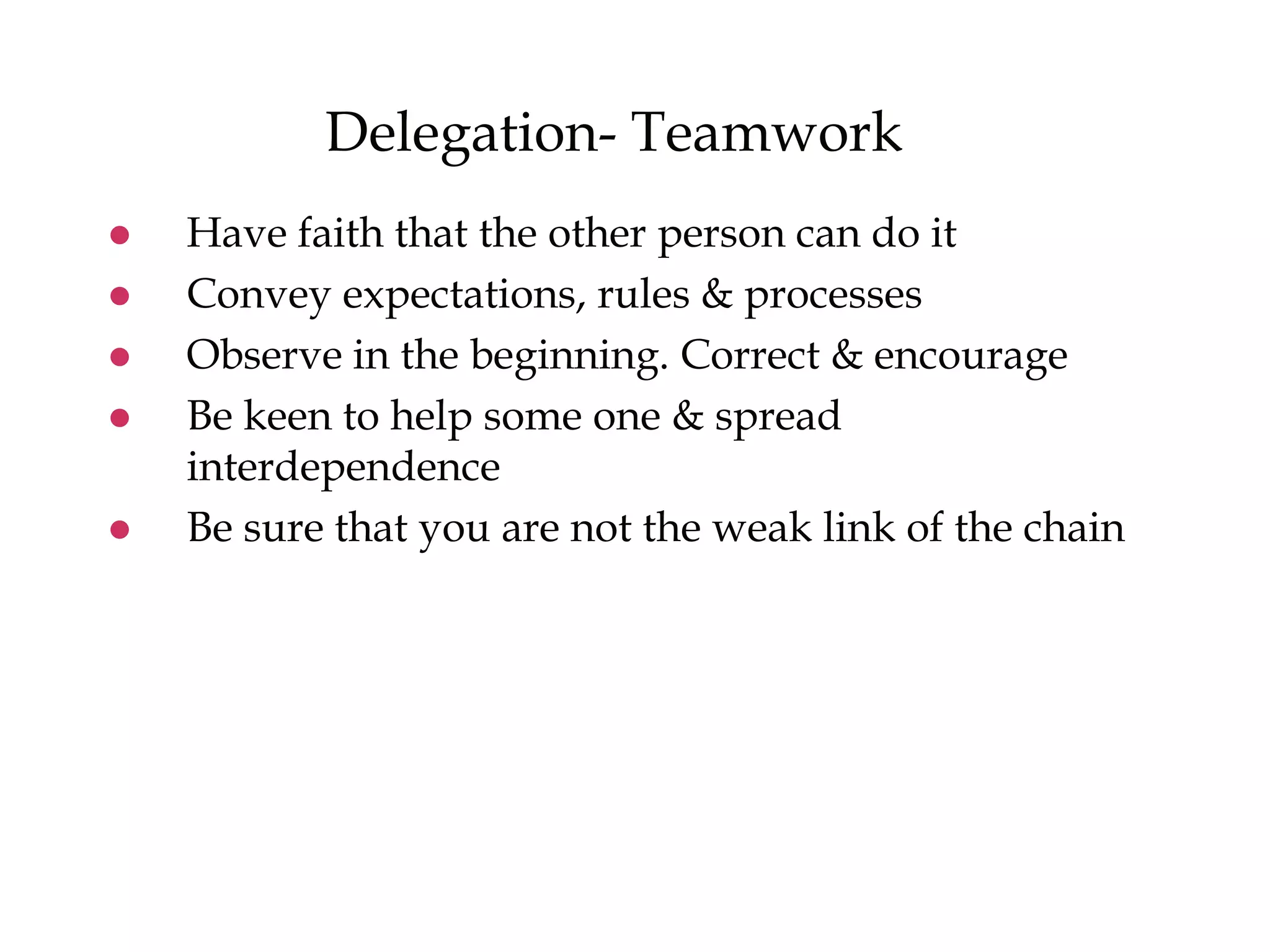 Delegation- Teamwork
 Have faith that the other person can do it
 Convey expectations, rules & processes
 Observe in the beginning. Correct & encourage
 Be keen to help some one & spread
interdependence
 Be sure that you are not the weak link of the chain
 